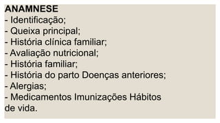ANAMNESE
- Identificação;
- Queixa principal;
- História clínica familiar;
- Avaliação nutricional;
- História familiar;
- História do parto Doenças anteriores;
- Alergias;
- Medicamentos Imunizações Hábitos
de vida.
 