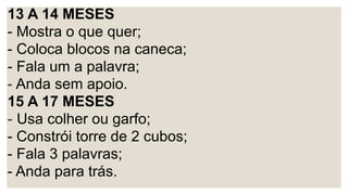 13 A 14 MESES
- Mostra o que quer;
- Coloca blocos na caneca;
- Fala um a palavra;
- Anda sem apoio.
15 A 17 MESES
- Usa colher ou garfo;
- Constrói torre de 2 cubos;
- Fala 3 palavras;
- Anda para trás.
 
