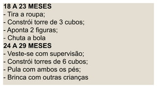 18 A 23 MESES
- Tira a roupa;
- Constrói torre de 3 cubos;
- Aponta 2 figuras;
- Chuta a bola
24 A 29 MESES
- Veste-se com supervisão;
- Constrói torres de 6 cubos;
- Pula com ambos os pés;
- Brinca com outras crianças
 