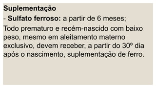 Suplementação
- Sulfato ferroso: a partir de 6 meses;
Todo prematuro e recém-nascido com baixo
peso, mesmo em aleitamento materno
exclusivo, devem receber, a partir do 30º dia
após o nascimento, suplementação de ferro.
 