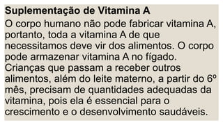Suplementação de Vitamina A
O corpo humano não pode fabricar vitamina A,
portanto, toda a vitamina A de que
necessitamos deve vir dos alimentos. O corpo
pode armazenar vitamina A no fígado.
Crianças que passam a receber outros
alimentos, além do leite materno, a partir do 6º
mês, precisam de quantidades adequadas da
vitamina, pois ela é essencial para o
crescimento e o desenvolvimento saudáveis.
 