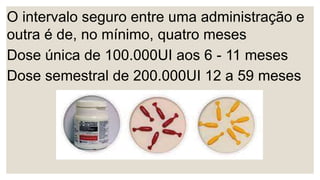 O intervalo seguro entre uma administração e
outra é de, no mínimo, quatro meses
Dose única de 100.000UI aos 6 - 11 meses
Dose semestral de 200.000UI 12 a 59 meses
 