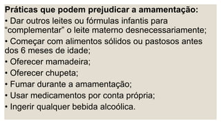 Práticas que podem prejudicar a amamentação:
• Dar outros leites ou fórmulas infantis para
“complementar” o leite materno desnecessariamente;
• Começar com alimentos sólidos ou pastosos antes
dos 6 meses de idade;
• Oferecer mamadeira;
• Oferecer chupeta;
• Fumar durante a amamentação;
• Usar medicamentos por conta própria;
• Ingerir qualquer bebida alcoólica.
 