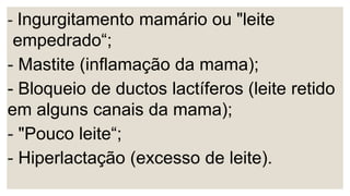 - Ingurgitamento mamário ou "leite
empedrado“;
- Mastite (inflamação da mama);
- Bloqueio de ductos lactíferos (leite retido
em alguns canais da mama);
- "Pouco leite“;
- Hiperlactação (excesso de leite).
 