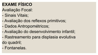 EXAME FÍSICO
Avaliação Focal:
- Sinais Vitais;
- Avaliação dos reflexos primitivos;
- Dados Antropométricos;
- Avaliação do desenvolvimento infantil;
- Rastreamento para displasia evolutiva
do quadril;
- Fontanelas.
 