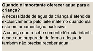 Quando é importante oferecer agua para a
criança?
A necessidade de água da criança é atendida
exclusivamente pelo leite materno quando ela
está em amamentação exclusiva.
A criança que recebe somente fórmula infantil,
desde que preparada de forma adequada,
também não precisa receber água.
 