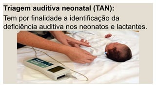 Triagem auditiva neonatal (TAN):
Tem por finalidade a identificação da
deficiência auditiva nos neonatos e lactantes.
 