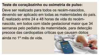 Teste do coraçãozinho ou oximetria de pulso:
Deve ser realizado para todos os recém-nascidos,
devendo ser aplicado em todas as maternidades do país.
É realizado entre 24 e 48 horas de vida do recém-
nascido, em todos com idade gestacional maior que 34
semanas pelo pediatra da maternidade, para detecção
precoce das cardiopatias críticas que causam óbitos
ainda no 1º mês de vida.
 