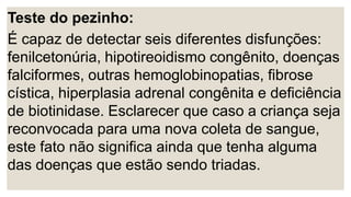 Teste do pezinho:
É capaz de detectar seis diferentes disfunções:
fenilcetonúria, hipotireoidismo congênito, doenças
falciformes, outras hemoglobinopatias, fibrose
cística, hiperplasia adrenal congênita e deficiência
de biotinidase. Esclarecer que caso a criança seja
reconvocada para uma nova coleta de sangue,
este fato não significa ainda que tenha alguma
das doenças que estão sendo triadas.
 