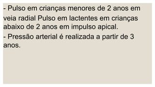 - Pulso em crianças menores de 2 anos em
veia radial Pulso em lactentes em crianças
abaixo de 2 anos em impulso apical.
- Pressão arterial é realizada a partir de 3
anos.
 