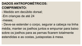 DADOS ANTROPOMÉTRICOS:
COMPRIMENTO:
- Medido em decúbito dorsal;
-Em crianças de até 24
-meses;
- Deve-se estender o corpo, segurar a cabeça na linha
média, manter os joelhos juntos e empurrar para baixo
sobre os joelhos para as pernas ficarem totalmente
estendidas e as costas, justapostas à mesa.
 