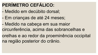 PERÍMETRO CEFÁLICO:
- Medido em decúbito dorsal;
- Em crianças de até 24 meses;
- Medido na cabeça em sua maior
circunferência, acima das sobrancelhas e
orelhas e ao redor da proeminência occipital
na região posterior do crânio.
 