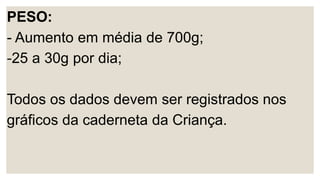 PESO:
- Aumento em média de 700g;
-25 a 30g por dia;
Todos os dados devem ser registrados nos
gráficos da caderneta da Criança.
 