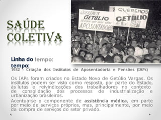 Linha do
tempo:
1932 - Criação dos Institutos de Aposentadoria e Pensões (IAPs)
Os IAPs foram criados no Estado Novo de Getúlio Vargas. Os
institutos podem ser visto como resposta, por parte do Estado,
às lutas e reivindicações dos trabalhadores no contexto
de consolidação dos processos de industrialização e
urbanização brasileiros.
Acentua-se o componente de assistência médica, em parte
por meio de serviços próprios, mas, principalmente, por meio
da compra de serviços do setor privado.
.
 
