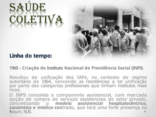 Linha do tempo:
1965 - Criação do Instituto Nacional de Previdência Social (INPS)
Resultou da unificação dos IAPs, no contexto do regime
autoritário de 1964, vencendo as resistências a tal unificação
por parte das categorias profissionais que tinham institutos mais
ricos.
O INPS consolida o componente assistencial, com marcada
opção de compra de serviços assistenciais do setor privado,
concretizando o modelo assistencial hospitalocêntrico,
curativista e médico centrado, que terá uma forte presença no
futuro SUS.
 