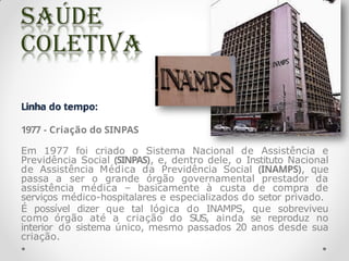 Linha do tempo:
1977 - Criação do SINPAS
Em 1977 foi criado o Sistema Nacional de Assistência e
Previdência Social (SINPAS), e, dentro dele, o Instituto Nacional
de Assistência Médica da Previdência Social (INAMPS), que
passa a ser o grande órgão governamental prestador da
assistência médica – basicamente à custa de compra de
serviços médico-hospitalares e especializados do setor privado.
É possível dizer que tal lógica do INAMPS, que sobreviveu
como órgão até a criação do SUS, ainda se reproduz no
interior do sistema único, mesmo passados 20 anos desde sua
criação.
 