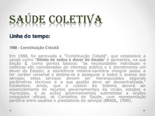 Linha do tempo:
1988 - Constituição Cidadã
Em 1988, foi aprovada a "Constituição Cidadã", que estabelece a
saúde como "Direito de todos e dever do Estado" e apresenta, na sua
Seção II, como pontos básicos: "as necessidades individuais e
coletivas são consideradas de interesse público e o atendimento um
dever do Estado; a assistência médico-sanitária integral passa a
ter caráter universal e destina-se a assegurar a todos o acesso aos
serviços; estes serviços devem ser hierarquizados segundo
parâmetros técnicos e a sua gestão deve ser descentralizada."
Estabelece, ainda, que o custeio do Sistema deverá ser
essencialmente de recursos governamentais da União, estados e
municípios, e as ações governamentais submetidas a órgãos
colegiados oficiais, os Conselhos de Saúde, com representação
paritária entre usuários e prestadores de serviços (BRASIL, 1988).
 