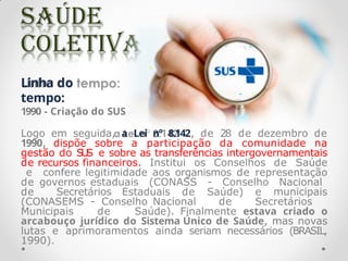 Linha do
tempo:
1990 - Criação do SUS
Logo em seguida, a Lei n° 8.142, de 28 de dezembro de
1990, dispõe sobre a participação da comunidade na
gestão do S
U
S e sobre as transferências intergovernamentais
de recursos financeiros. Institui os Conselhos de Saúde
e confere legitimidade aos organismos de representação
de governos estaduais (CONASS - Conselho Nacional
de Secretários Estaduais de Saúde) e municipais
(CONASEMS - Conselho Nacional de Secretários
Municipais de Saúde). Finalmente estava criado o
arcabouço jurídico do Sistema Único de Saúde, mas novas
lutas e aprimoramentos ainda seriam necessários (BRASIL,
1990).
 