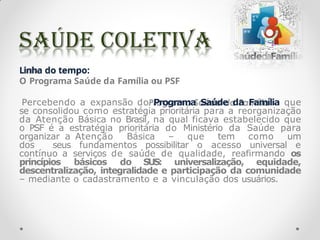 Linha do tempo:
O Programa Saúde da Família ou PSF
Percebendo a expansão do Programa Saúde da Família que
se consolidou como estratégia prioritária para a reorganização
da Atenção Básica no Brasil, na qual ficava estabelecido que
o PSF é a estratégia prioritária do Ministério da Saúde para
organizar a Atenção Básica – que tem como um
dos seus fundamentos possibilitar o acesso universal e
contínuo a serviços de saúde de qualidade, reafirmando os
princípios básicos do SUS: universalização, equidade,
descentralização, integralidade e participação da comunidade
– mediante o cadastramento e a vinculação dos usuários.
 