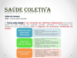 Linha do tempo:
2006 - Pacto pela Saúde
O Pacto pela Saúde é um conjunto de reformas institucionais pactuado
entre as três esferas de gestão (União, estados e municípios) do
Sistema Único de Saúde, com o objetivo de promover melhorias na
saúde.
 