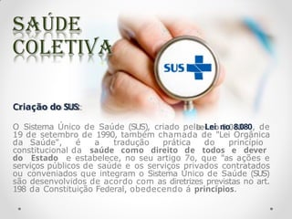 Criação do SUS:
O Sistema Único de Saúde (SUS), criado pela Lei no 8.080, de
19 de setembro de 1990, também chamada de "Lei Orgânica
da Saúde", é a tradução prática do princípio
constitucional da saúde como direito de todos e dever
do Estado e estabelece, no seu artigo 7o, que "as ações e
serviços públicos de saúde e os serviços privados contratados
ou conveniados que integram o Sistema Único de Saúde (SUS)
são desenvolvidos de acordo com as diretrizes previstas no art.
198 da Constituição Federal, obedecendo á princípios.
 