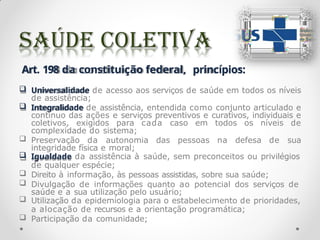 Art. 198 da constituição federal, princípios:
 Universalidade de acesso aos serviços de saúde em todos os níveis
de assistência;
 Integralidade de assistência, entendida como conjunto articulado e
contínuo das ações e serviços preventivos e curativos, individuais e
coletivos, exigidos para cada caso em todos os níveis de
complexidade do sistema;
 Preservação da autonomia das pessoas na defesa de sua
integridade física e moral;
 Igualdade da assistência à saúde, sem preconceitos ou privilégios
de qualquer espécie;
 Direito à informação, às pessoas assistidas, sobre sua saúde;
 Divulgação de informações quanto ao potencial dos serviços de
saúde e a sua utilização pelo usuário;
 Utilização da epidemiologia para o estabelecimento de prioridades,
a alocação de recursos e a orientação programática;
 Participação da comunidade;
 