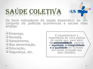 É inquestionável a
importância de uma política
de saúde que, para além
da universalidade, garanta
a equidade, a integralidade
e a qualidade do cuidado
em saúde prestado aos
seus cidadãos.
Os bons indicadores de saúde dependem de um
conjunto de políticas econômicas e sociais mais
amplas:
 Emprego,
 Moradia,
 Saneamento,
 Boa alimentação,
 Educação,
 Segurança, etc.
 
