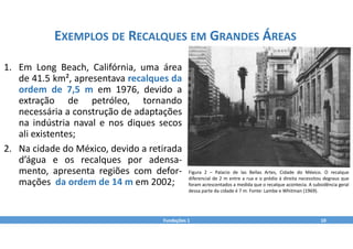Fundações 1 10
EXEMPLOS DE RECALQUES EM GRANDES ÁREAS
Figura 2 – Palacio de las Bellas Artes, Cidade do México. O recalque
diferencial de 2 m entre a rua e o prédio à direita necessitou degraus que
foram acrescentados a medida que o recalque acontecia. A subsidência geral
dessa parte da cidade é 7 m. Fonte: Lambe e Whitman (1969).
1. Em Long Beach, Califórnia, uma área
de 41.5 km², apresentava recalques da
ordem de 7,5 m em 1976, devido a
extração de petróleo, tornando
necessária a construção de adaptações
na indústria naval e nos diques secos
ali existentes;
2. Na cidade do México, devido a retirada
d’água e os recalques por adensa‐
mento, apresenta regiões com defor‐
mações da ordem de 14 m em 2002;
 
