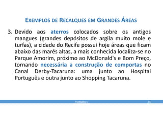 Fundações 1 11
EXEMPLOS DE RECALQUES EM GRANDES ÁREAS
3. Devido aos aterros colocados sobre os antigos
mangues (grandes depósitos de argila muito mole e
turfas), a cidade do Recife possui hoje áreas que ficam
abaixo das marés altas, a mais conhecida localiza‐se no
Parque Amorim, próximo ao McDonald's e Bom Preço,
tornando necessária a construção de comportas no
Canal Derby‐Tacaruna: uma junto ao Hospital
Português e outra junto ao Shopping Tacaruna.
 