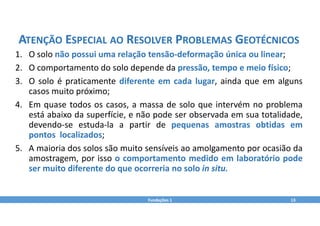 Fundações 1 13
ATENÇÃO ESPECIAL AO RESOLVER PROBLEMAS GEOTÉCNICOS
1. O solo não possui uma relação tensão‐deformação única ou linear;
2. O comportamento do solo depende da pressão, tempo e meio físico;
3. O solo é praticamente diferente em cada lugar, ainda que em alguns
casos muito próximo;
4. Em quase todos os casos, a massa de solo que intervém no problema
está abaixo da superfície, e não pode ser observada em sua totalidade,
devendo‐se estuda‐la a partir de pequenas amostras obtidas em
pontos localizados;
5. A maioria dos solos são muito sensíveis ao amolgamento por ocasião da
amostragem, por isso o comportamento medido em laboratório pode
ser muito diferente do que ocorreria no solo in situ.
 