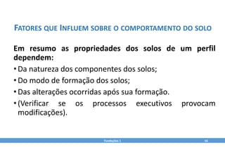 Fundações 1 16
FATORES QUE INFLUEM SOBRE O COMPORTAMENTO DO SOLO
Em resumo as propriedades dos solos de um perfil
dependem:
•Da natureza dos componentes dos solos;
•Do modo de formação dos solos;
•Das alterações ocorridas após sua formação.
•(Verificar se os processos executivos provocam
modificações).
 