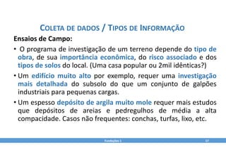 Fundações 1 17
COLETA DE DADOS / TIPOS DE INFORMAÇÃO
Ensaios de Campo:
• O programa de investigação de um terreno depende do tipo de
obra, de sua importância econômica, do risco associado e dos
tipos de solos do local. (Uma casa popular ou 2mil idênticas?)
• Um edifício muito alto por exemplo, requer uma investigação
mais detalhada do subsolo do que um conjunto de galpões
industriais para pequenas cargas.
• Um espesso depósito de argila muito mole requer mais estudos
que depósitos de areias e pedregulhos de média a alta
compacidade. Casos não frequentes: conchas, turfas, lixo, etc.
 