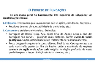 O PROJETO DE FUNDAÇÕES
Fundações 1 2
De um modo geral há basicamente três maneiras de solucionar um
problema geotécnico:
1. Enfrentar, verificando quais os modelos que se aplica, calculando. Exemplos:
• Recalque de uma obra, estabilidade de um talude, etc.;
2. Contornar o problema evitando‐o. Exemplos:
• Barragens de Itaipú, Orós, Açu, Santa Cruz do Apodí: nelas o eixo das
barragens são curvos – gastando mais material, porém evitando falhas
geológicas e outras dificuldades cujo tratamento seria muito oneroso;
• Posto de gasolina que seria construído no final da Av. Caxangá e casa que
seria construída perto da Ilha do Retiro: onde a existência de espessa
camada de argila mole e/ou turfa exigiria fundação profunda de custo
proibitivo para a importância/custo total da obra, etc.;
 