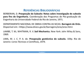 Fundações 1 24
REFERÊNCIAS BIBLIOGRÁFICAS
BERBERIAN, D. Prospecção do Subsolo: Notas sobre investigação do subsolo
para fins de Engenharia. Coordenação dos Programas de Pós‐graduação de
Engenharia da Universidade Federal do Rio de Janeiro, 1971.
DEPARTAMENTO NACIONAL DE OBRAS CONTRA AS SECAS. Barragem de Orós.
Disponível em: <https://www.dnocs.gov.br/barragens/oros/oros.htm>
LAMBE, T. W.; WHITMAN, R. V. Soil Mechanics. New York: John Wiley & Sons,
1969.
LIMA, M. J. C. P. A. de. Prospecção geotécnica do subsolo. 104p. Rio de
Janeiro: Livros Técnicos e Científicos, 1979.
 