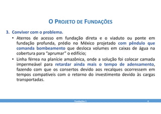 3. Conviver com o problema.
• Aterros de acesso em fundação direta e o viaduto ou ponte em
fundação profunda, prédio no México projetado com pêndulo que
comanda bombeamento que desloca volumes em caixas de água na
cobertura para “aprumar” o edifício;
• Linha férrea na planície amazônica, onde a solução foi colocar camada
impermeável para retardar ainda mais o tempo de adensamento,
fazendo com que os consertos devido aos recalques ocorressem em
tempos compatíveis com o retorno do investimento devido às cargas
transportadas.
Fundações 1 4
O PROJETO DE FUNDAÇÕES
 