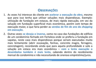 1. As vezes há interesse do cliente em acelerar a execução da obra, mesmo
que para isso tenha que utilizar soluções mais dispendiosas. Exemplo:
utilização de fundação em estacas, de mais rápida execução, em vez da
solução em fundação superficial mais econômica, porém com tempo de
execução maior, o que faria perder as vendas de fim de ano do shopping
em execução.
2. Outras vezes se deseja o inverso, como no caso das fundações de edifício
de um condomínio fechado em Fortaleza onde se preferiu a fundação em
sapatas, neste caso mais dispendiosas porque seriam executadas muito
mais lentamente (abrir escavação, formas, concreto magro, ferragens,
concretagem), recordando ainda que para aquela profundidade e solo a
solução em estaca era mais econômica – com a lenta execução o
desembolso também é mais lento, cabendo dentro do recebimento
mensal do condomínio e não necessitando de oneroso empréstimo/juros.
Fundações 1 5
OBSERVAÇÕES
 