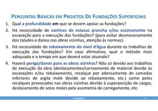 1. Qual a profundidade em que se devem apoiar as fundações?
2. Há necessidade de cortinas de estacas prancha e/ou escoramento na
escavação para a execução das fundações? (para evitar desmoronamento
dos taludes e danos nas obras vizinhas, atenção às normas).
3. Há necessidade do rebaixamento do nível d’água durante os trabalhos de
execução das fundações? Em caso afirmativo, qual o método mais
adequado e o tempo em que deverá estar atuando?
4. Haverá perigo/danos para as obras vizinhas? Não só devido aos trabalhos
de execução da obra (deslocamentos/carreamento de material devido às
escavações e/ou rebaixamento, recalque por adensamento de camadas
inferiores de argila mole devido ao rebaixamento, etc.) como pelos
recalques provocados nas obras vizinhas devido à superposição de cargas,
deslocamento de solos moles pela assimetria de carregamento, etc.
Fundações 1 6
PERGUNTAS BÁSICAS EM PROJETOS DE FUNDAÇÕES SUPERFICIAIS
 