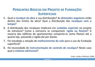 5. Qual o recalque da obra e sua distribuição? As distorções angulares estão
dentro dos limites da obra? Qual a distribuição dos recalques com o
tempo?
6. A distribuição dos recalques implicará em cuidados especiais no projeto
da estrutura? Como a estrutura se comportará: rígida ou flexível? A
maioria dos edifícios de apartamentos comporta‐se como flexível até a
quarta laje, passando a rígido daí por diante.
7. Foi estudada a solução de melhoramento do solo para o uso da fundação
superficial?
8. Há necessidade de instrumentação de controle de recalque? Neste caso
qual o máximo admissível?
Fundações 1 7
PERGUNTAS BÁSICAS EM PROJETO DE FUNDAÇÕES
SUPERFICIAIS
Fonte: Lambe e Whitman (1969)
 