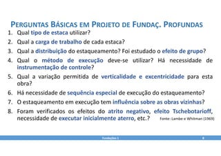 1. Qual tipo de estaca utilizar?
2. Qual a carga de trabalho de cada estaca?
3. Qual a distribuição do estaqueamento? Foi estudado o efeito de grupo?
4. Qual o método de execução deve‐se utilizar? Há necessidade de
instrumentação de controle?
5. Qual a variação permitida de verticalidade e excentricidade para esta
obra?
6. Há necessidade de sequência especial de execução do estaqueamento?
7. O estaqueamento em execução tem influência sobre as obras vizinhas?
8. Foram verificados os efeitos do atrito negativo, efeito Tschebotarioff,
necessidade de executar inicialmente aterro, etc.?
Fundações 1 8
PERGUNTAS BÁSICAS EM PROJETO DE FUNDAÇ. PROFUNDAS
Fonte: Lambe e Whitman (1969)
 