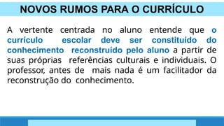 NOVOS RUMOS PARA O CURRÍCULO
A vertente centrada no aluno entende que o
currículo escolar deve ser constituído do
conhecimento reconstruído pelo aluno a partir de
suas próprias referências culturais e individuais. O
professor, antes de mais nada é um facilitador da
reconstrução do conhecimento.
 