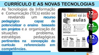 CURRÍCULO E AS NOVAS TECNOLOGIAS
As Tecnologias da Informação
e Comunicação (TICs) estão se
revelando um recurso
pedagógico capaz de
potencializar o ensino baseado
em projetos e a organização de
situações problema,
estratégias pedagógicas
pertinentes na concepção do
currículo referenciado em
competências.
 