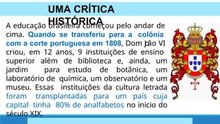 UMA CRÍTICA
HISTÓRICA
A educação brasileira começou pelo andar de
cima. Quando se transferiu para a colônia
com a corte portuguesa em 1808, Dom J
o
ão VI
criou, em 12 anos, 9 instituições de ensino
superior além de biblioteca e, ainda, um
jardim para estudo de botânica, um
laboratório de química, um observatório e um
museu. Essas instituições da cultura letrada
foram transplantadas para um país cuja
capital tinha 80% de analfabetos no inicio do
século XIX.
 