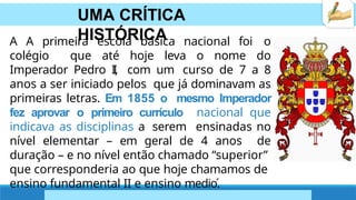 UMA CRÍTICA
HISTÓRICA
A A primeira escola básica nacional foi o
colégio que até hoje leva o nome do
Imperador Pedro I
I
, com um curso de 7 a 8
anos a ser iniciado pelos que já dominavam as
primeiras letras. Em 1855 o mesmo Imperador
fez aprovar o primeiro currículo nacional que
indicava as disciplinas a serem ensinadas no
nível elementar – em geral de 4 anos de
duração – e no nível então chamado “superior”
que corresponderia ao que hoje chamamos de
ensino fundamental II e ensino medio.́
 
