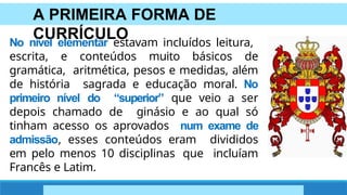 A PRIMEIRA FORMA DE
CURRÍCULO
No nível elementar estavam incluídos leitura,
escrita, e conteúdos muito básicos de
gramática, aritmética, pesos e medidas, além
de história sagrada e educação moral. No
primeiro nível do “superior” que veio a ser
depois chamado de ginásio e ao qual só
tinham acesso os aprovados num exame de
admissão, esses conteúdos eram divididos
em pelo menos 10 disciplinas que incluíam
Francês e Latim.
 