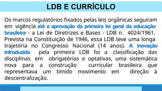 LDB E CURRÍCULO
Os marcos regulatórios fixados pelas leis orgânicas seguiram
em vigência até a aprovação da primeira lei geral da educação
brasileira - a Lei de Diretrizes e Bases - LDB n. 4024/1961.
Prevista na Constituição de 1946, essa LDB teve uma longa
trajetória no Congresso Nacional (14 anos). A inovação
introduzida pela primeira LDB foi a classificação das
disciplinas em obrigatórias e optativas, uma sistemática
nova para a construção curricular brasileira que
representava um tímido movimento em direção à
descentralização.
 