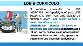LDB E CURRÍCULO
O modelo curricular da LDB
4024/1961 foi "aperfeiçoado" pela LDB
5692/1971, com mais uma divisão do
currículo, agora em núcleo comum e
parte diversificada,
esta
última
peculiaridade
s
para
atender às locais e
às diferenças
individuais dos alunos. Pela primeira vez o
aluno, como pessoa cujas necessidades
devem ser levadas em conta, aparece no
tratamento das questões curriculares.
 