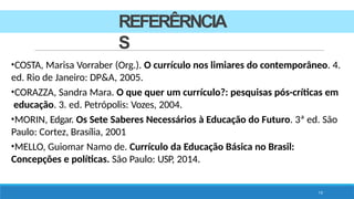REFERÊRNCIA
S
19
•COSTA, Marisa Vorraber (Org.). O currículo nos limiares do contemporâneo. 4.
ed. Rio de Janeiro: DP&A, 2005.
•CORAZZA, Sandra Mara. O que quer um currículo?: pesquisas pós-críticas em
educação. 3. ed. Petrópolis: Vozes, 2004.
•MORIN, Edgar. Os Sete Saberes Necessários à Educação do Futuro. 3ª ed. São
Paulo: Cortez, Brasília, 2001
•MELLO, Guiomar Namo de. Currículo da Educação Básica no Brasil:
Concepções e políticas. São Paulo: USP, 2014.
 