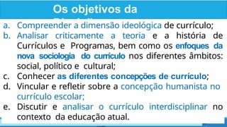 Os objetivos da
Disciplina
www.professorrenato.com - contato@professorrenato.
a. Compreender a dimensão ideológica de currículo;
b. Analisar criticamente a teoria e a história de
Currículos e Programas, bem como os enfoques da
nova sociologia do currículo nos diferentes âmbitos:
social, político e cultural;
c. Conhecer as diferentes concepções de currículo;
d. Vincular e refletir sobre a concepção humanista no
currículo escolar;
e. Discutir e analisar o currículo interdisciplinar no
contexto da educação atual.
 