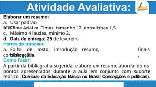 Atividade Avaliativa:
4
Elaborar um resumo:
a. Usar padrão
ABNT.
b. Fonte Arial ou Times, tamanho 12, entrelinhas 1,5.
c. Máximo 4 laudas, mínimo 2.
d. Data de entrega: 25 de fevereiro
Partes do trabalho:
a. Folha de rosto, introdução, resumo,
considerações
finais
,
bibliografia.
Como Fazer:
A partir da bibliografia sugerida, elabore um resumo abordando os
pontos apresentados durante a aula em conjunto com suporte
teórico (Currículo da Educação Básica no Brasil: Concepções e politicas).
).
 