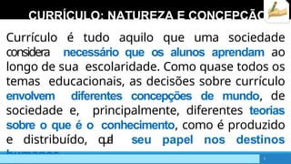 CURRÍCULO: NATUREZA E CONCEPÇÃO
Currículo é tudo aquilo que uma sociedade
considera necessário que os alunos aprendam ao
longo de sua escolaridade. Como quase todos os
temas educacionais, as decisões sobre currículo
envolvem diferentes concepções de mundo, de
sociedade e, principalmente, diferentes teorias
sobre o que é o conhecimento, como é produzido
e distribuído, q
u
a
l seu papel nos destinos
humanos. 7
 
